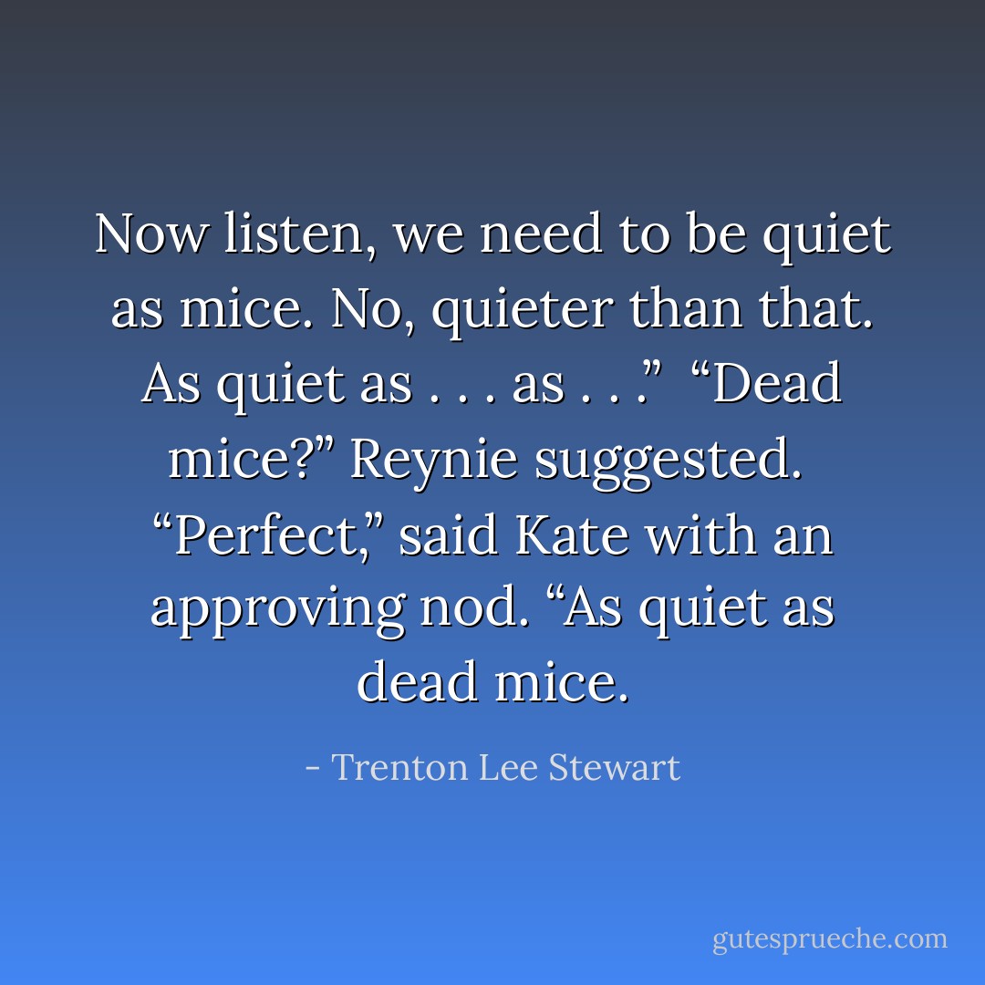 Now listen, we need to be quiet as mice. No, quieter than that. As quiet as . . . as . . .” <br />“Dead mice?” Reynie suggested. <br />“Perfect,” said Kate with an approving nod. “As quiet as dead mice. - Trenton Lee Stewart
