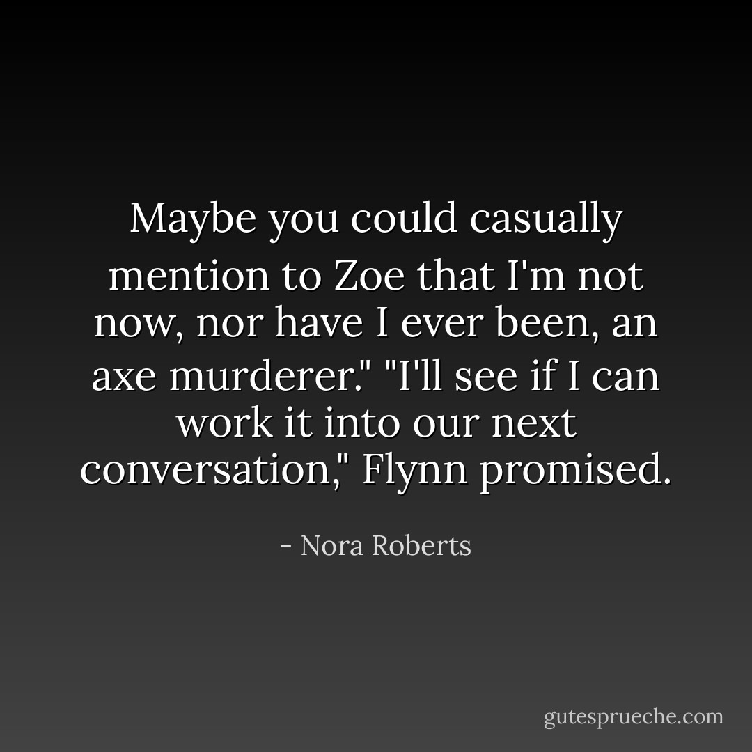 Maybe you could casually mention to Zoe that I'm not now, nor have I<br />ever been, an axe murderer."<br />"I'll see if I can work it into our next conversation," Flynn promised. - Nora Roberts