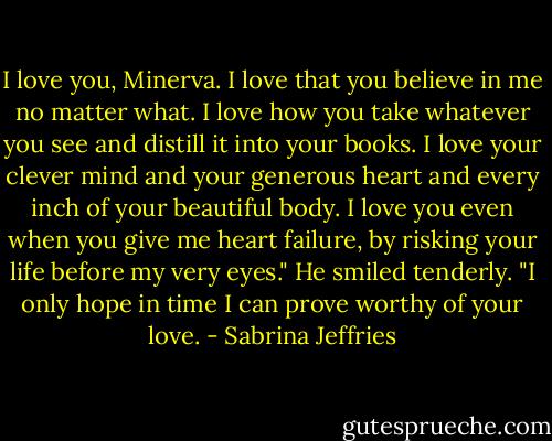 I love you, Minerva. I love that you believe in me no matter what. I love how you take whatever you see and distill it into your books. I love your clever mind and your generous heart and every inch of your beautiful body. I love you even when you give me heart failure, by risking your life before my very eyes." He smiled tenderly. "I only hope in time I can prove worthy of your love. - Sabrina Jeffries