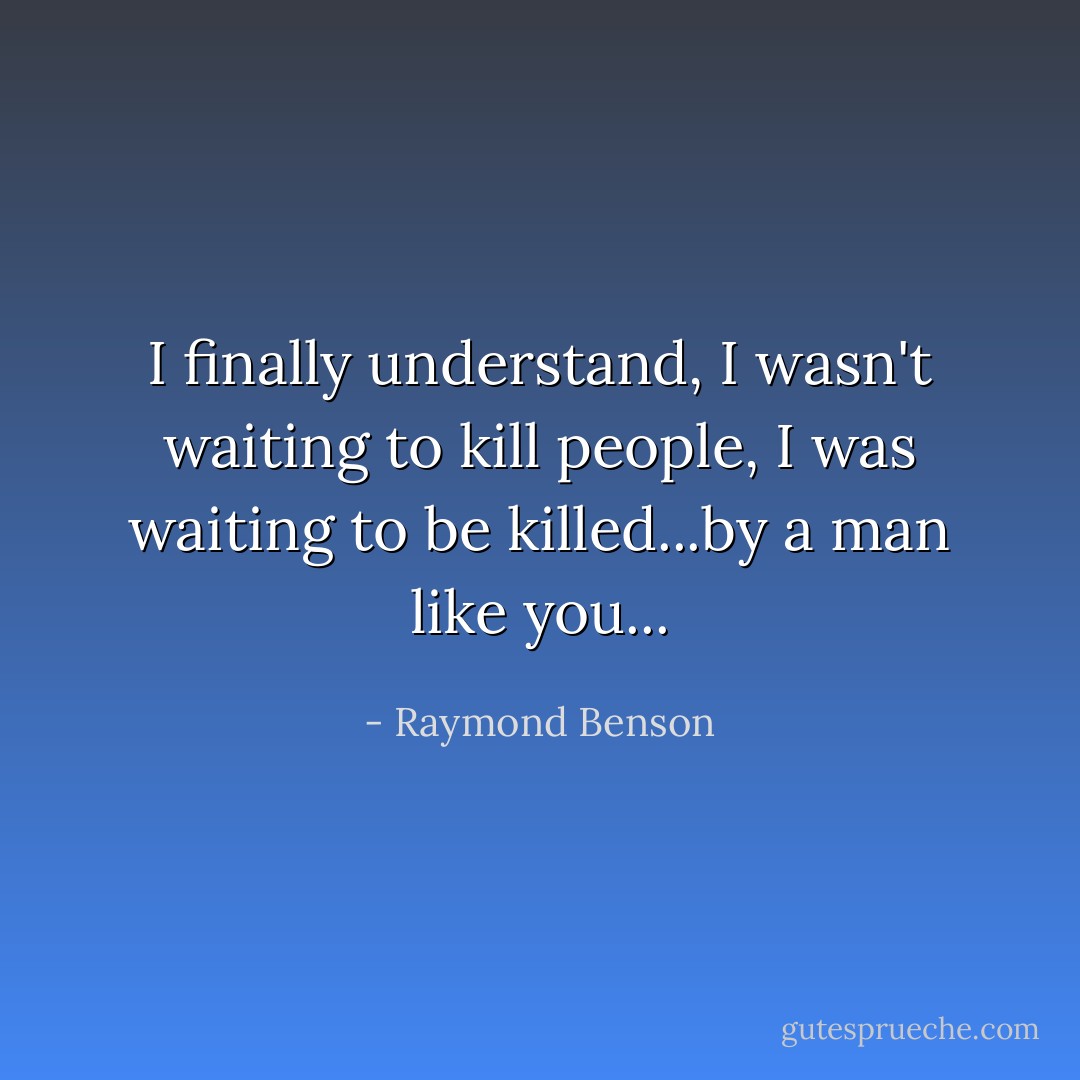 I finally understand, I wasn't waiting to kill people, I was waiting to be killed...by a man like you... - Raymond Benson