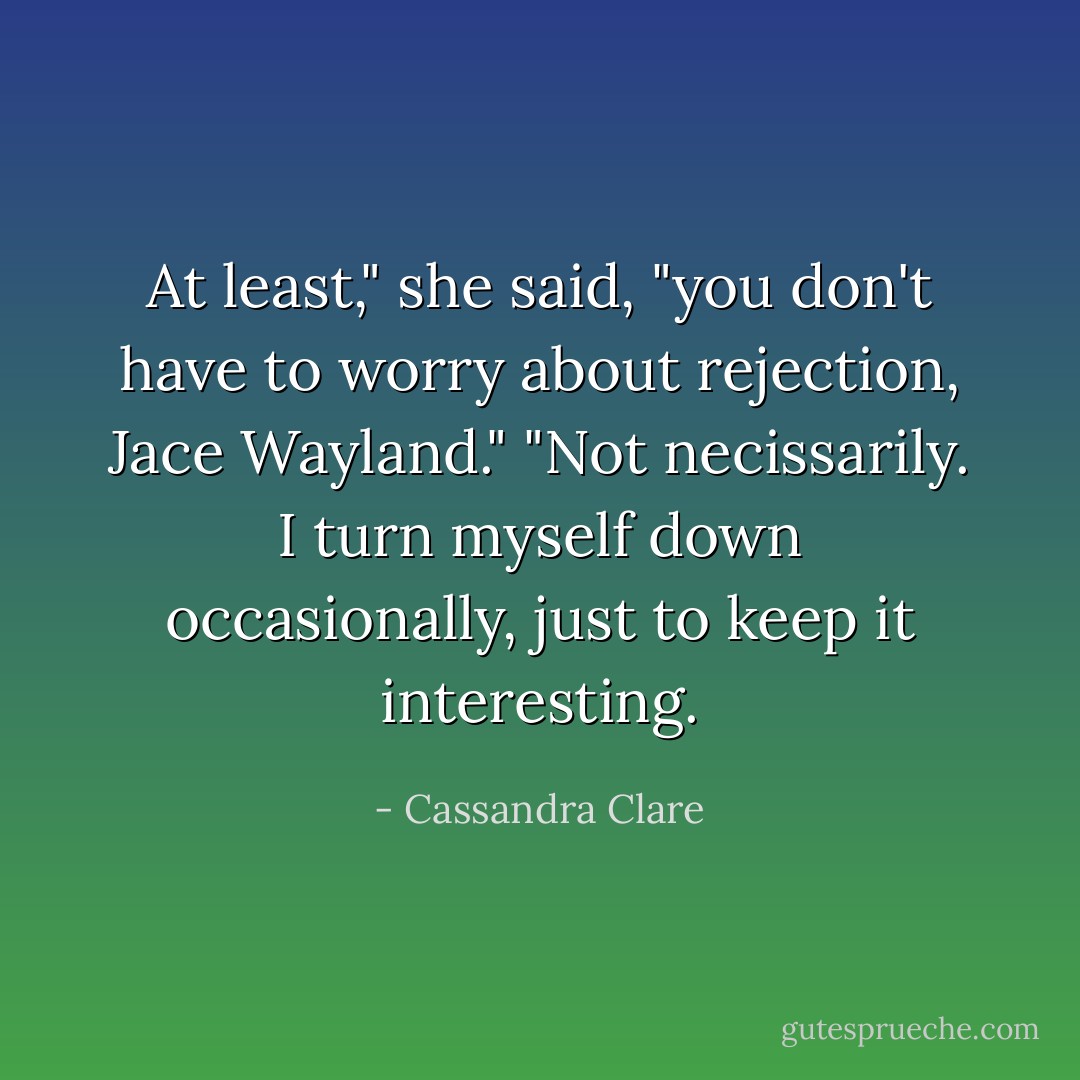 At least," she said, "you don't have to worry about rejection, Jace Wayland."<br />"Not necissarily. I turn myself down occasionally, just to keep it interesting. - Cassandra Clare