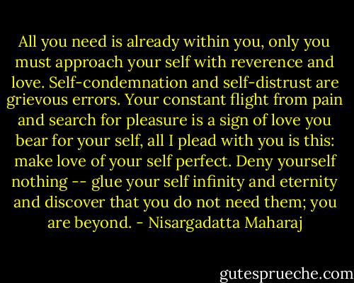 All you need is already within you, only you must approach your self with reverence and love. Self-condemnation and self-distrust are grievous errors. Your constant flight from pain and search for pleasure is a sign of love you bear for your self, all I plead with you is this: make love of your self perfect. Deny yourself nothing -- glue your self infinity and eternity and discover that you do not need them; you are beyond. - Nisargadatta Maharaj