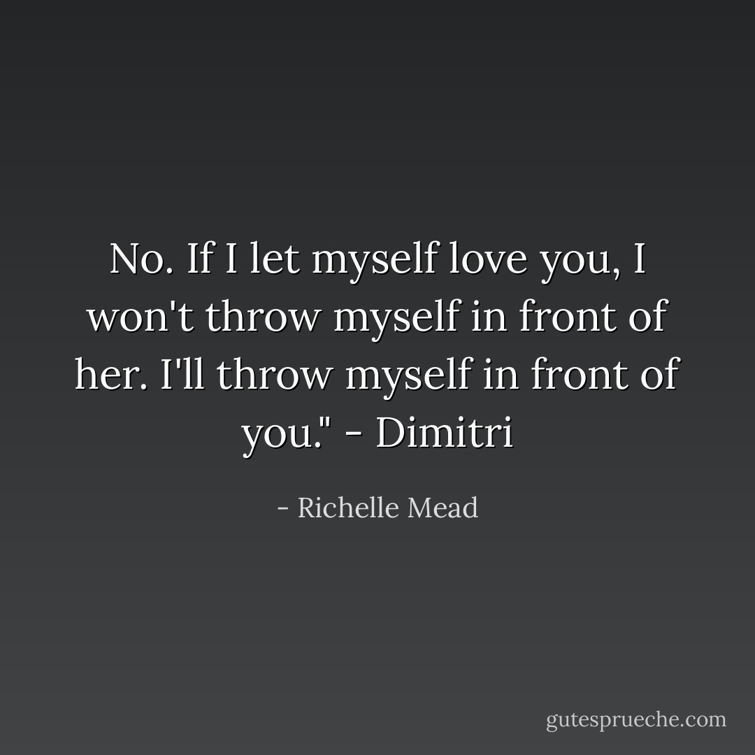 No. If I let myself love you, I won't throw myself in front of her. I'll throw myself in front of you." - Dimitri - Richelle Mead