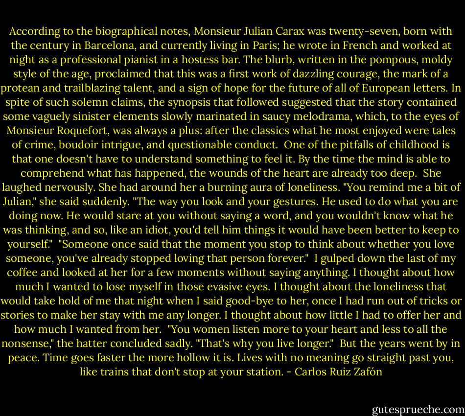 According to the biographical notes, Monsieur Julian Carax was twenty-seven, born with the century in Barcelona, and currently living in Paris; he wrote in French and worked at night as a professional pianist in a hostess bar. The blurb, written in the pompous, moldy style of the age, proclaimed that this was a first work of dazzling courage, the mark of a protean and trailblazing talent, and a sign of hope for the future of all of European letters. In spite of such solemn claims, the synopsis that followed suggested that the story contained some vaguely sinister elements slowly marinated in saucy melodrama, which, to the eyes of Monsieur Roquefort, was always a plus: after the classics what he most enjoyed were tales of crime, boudoir intrigue, and questionable conduct.<br /><br />One of the pitfalls of childhood is that one doesn't have to understand something to feel it. By the time the mind is able to comprehend what has happened, the wounds of the heart are already too deep.<br /><br />She laughed nervously. She had around her a burning aura of loneliness. "You remind me a bit of Julian," she said suddenly. "The way you look and your gestures. He used to do what you are doing now. He would stare at you without saying a word, and you wouldn't know what he was thinking, and so, like an idiot, you'd tell him things it would have been better to keep to yourself."<br /><br />"Someone once said that the moment you stop to think about whether you love someone, you've already stopped loving that person forever."<br /><br />I gulped down the last of my coffee and looked at her for a few moments without saying anything. I thought about how much I wanted to lose myself in those evasive eyes. I thought about the loneliness that would take hold of me that night when I said good-bye to her, once I had run out of tricks or stories to make her stay with me any longer. I thought about how little I had to offer her and how much I wanted from her.<br /><br />"You women listen more to your heart and less to all the nonsense," the hatter concluded sadly. "That's why you live longer."<br /><br />But the years went by in peace. Time goes faster the more hollow it is. Lives with no meaning go straight past you, like trains that don't stop at your station. - Carlos Ruiz Zafón