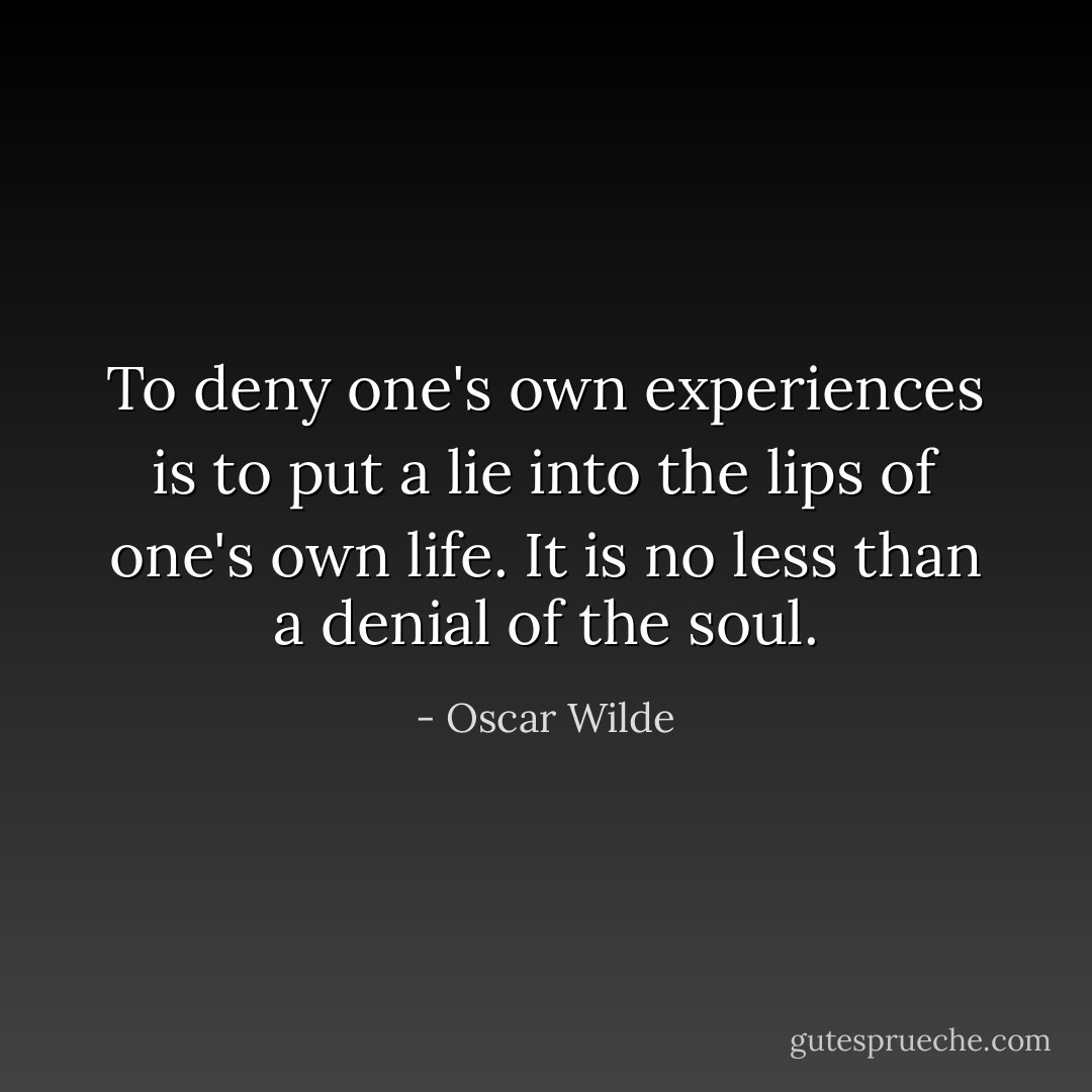 To deny one's own experiences is to put a lie into the lips of one's own life. It is no less than a denial of the soul. - Oscar Wilde