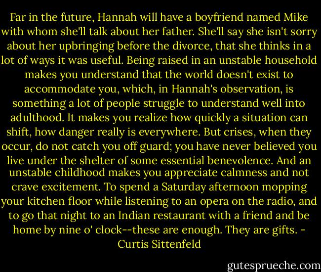 Far in the future, Hannah will have a boyfriend named Mike with whom she'll talk about her father. She'll say she isn't sorry about her upbringing before the divorce, that she thinks in a lot of ways it was useful. Being raised in an unstable household makes you understand that the world doesn't exist to accommodate you, which, in Hannah's observation, is something a lot of people struggle to understand well into adulthood. It makes you realize how quickly a situation can shift, how danger really is everywhere. But crises, when they occur, do not catch you off guard; you have never believed you live under the shelter of some essential benevolence. And an unstable childhood makes you appreciate calmness and not crave excitement. To spend a Saturday afternoon mopping your kitchen floor while listening to an opera on the radio, and to go that night to an Indian restaurant with a friend and be home by nine o' clock--these are enough. They are gifts. - Curtis Sittenfeld