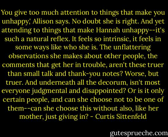 You give too much attention to things that make you unhappy,' Allison says. No doubt she is right. And yet attending to things that make Hannah unhappy--it's such a natural reflex. It feels so intrinsic, it feels in some ways like who she is. The unflattering observations she makes about other people, the comments that get her in trouble, aren't these truer than small talk and thank-you notes? Worse, but truer. And underneath all the decorum, isn't most everyone judgmental and disappointed? Or is it only certain people, and can she choose not to be one of them--can she choose this without also, like her mother, just giving in? - Curtis Sittenfeld