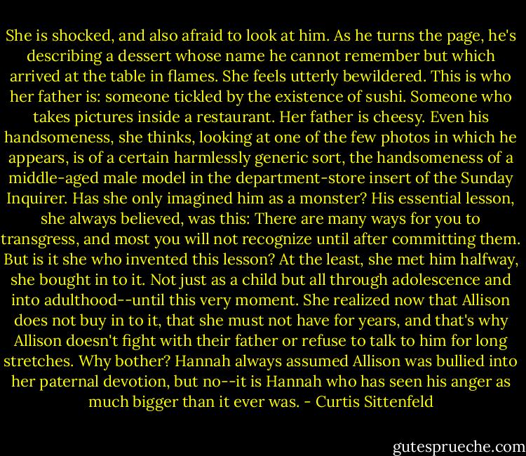 She is shocked, and also afraid to look at him. As he turns the page, he's describing a dessert whose name he cannot remember but which arrived at the table in flames. She feels utterly bewildered. This is who her father is: someone tickled by the existence of sushi. Someone who takes pictures inside a restaurant. Her father is cheesy. Even his handsomeness, she thinks, looking at one of the few photos in which he appears, is of a certain harmlessly generic sort, the handsomeness of a middle-aged male model in the department-store insert of the Sunday Inquirer. Has she only imagined him as a monster? His essential lesson, she always believed, was this: There are many ways for you to transgress, and most you will not recognize until after committing them. But is it she who invented this lesson? At the least, she met him halfway, she bought in to it. Not just as a child but all through adolescence and into adulthood--until this very moment. She realized now that Allison does not buy in to it, that she must not have for years, and that's why Allison doesn't fight with their father or refuse to talk to him for long stretches. Why bother? Hannah always assumed Allison was bullied into her paternal devotion, but no--it is Hannah who has seen his anger as much bigger than it ever was. - Curtis Sittenfeld