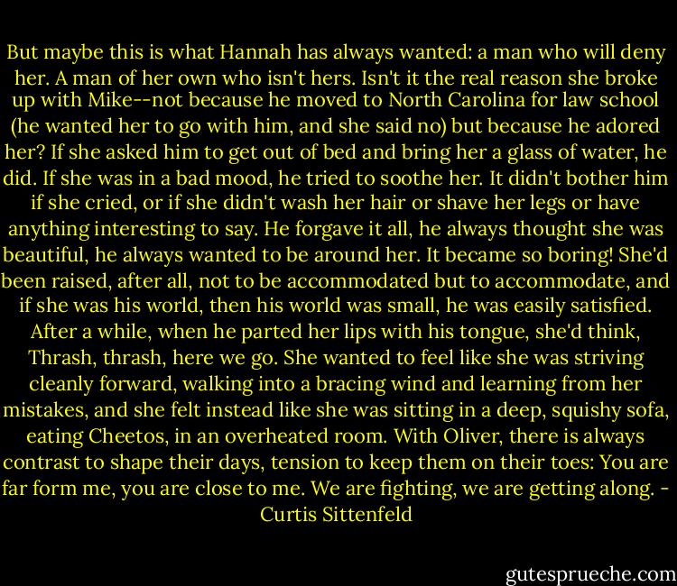 But maybe this is what Hannah has always wanted: a man who will deny her. A man of her own who isn't hers. Isn't it the real reason she broke up with Mike--not because he moved to North Carolina for law school (he wanted her to go with him, and she said no) but because he adored her? If she asked him to get out of bed and bring her a glass of water, he did. If she was in a bad mood, he tried to soothe her. It didn't bother him if she cried, or if she didn't wash her hair or shave her legs or have anything interesting to say. He forgave it all, he always thought she was beautiful, he always wanted to be around her. It became so boring! She'd been raised, after all, not to be accommodated but to accommodate, and if she was his world, then his world was small, he was easily satisfied. After a while, when he parted her lips with his tongue, she'd think, Thrash, thrash, here we go. She wanted to feel like she was striving cleanly forward, walking into a bracing wind and learning from her mistakes, and she felt instead like she was sitting in a deep, squishy sofa, eating Cheetos, in an overheated room. With Oliver, there is always contrast to shape their days, tension to keep them on their toes: You are far form me, you are close to me. We are fighting, we are getting along. - Curtis Sittenfeld
