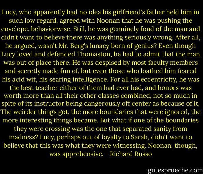 Lucy, who apparently had no idea his girlfriend's father held him in such low regard, agreed with Noonan that he was pushing the envelope, behaviorwise. Still, he was genuinely fond of the man and didn't want to believe there was anything seriously wrong. After all, he argued, wasn't Mr. Berg's lunacy born of genius? Even though Lucy loved and defended Thomaston, he had to admit that the man was out of place there. He was despised by most faculty members and secretly made fun of, but even those who loathed him feared his acid wit, his searing intelligence. For all his eccentricity, he was the best teacher either of them had ever had, and honors was worth more than all their other classes combined, not so much in spite of its instructor being dangerously off center as because of it. The weirder things got, the more boundaries that were ignored, the more interesting things became. But what if one of the boundaries they were crossing was the one that separated sanity from madness? Lucy, perhaps out of loyalty to Sarah, didn't want to believe that this was what they were witnessing. Noonan, though, was apprehensive. - Richard Russo