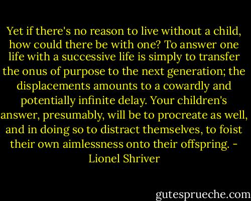 Yet if there's no reason to live without a child, how could there be with one? To answer one life with a successive life is simply to transfer the onus of purpose to the next generation; the displacements amounts to a cowardly and potentially infinite delay. Your children's answer, presumably, will be to procreate as well, and in doing so to distract themselves, to foist their own aimlessness onto their offspring. - Lionel Shriver