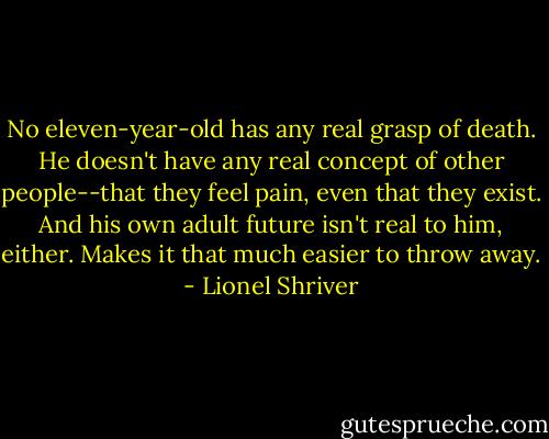 No eleven-year-old has any real grasp of death. He doesn't have any real concept of other people--that they feel pain, even that they exist. And his own adult future isn't real to him, either. Makes it that much easier to throw away. - Lionel Shriver