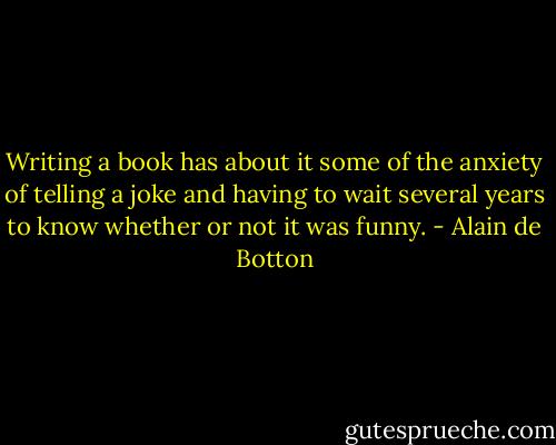 Writing a book has about it some of the anxiety of telling a joke and having to wait several years to know whether or not it was funny. - Alain de Botton