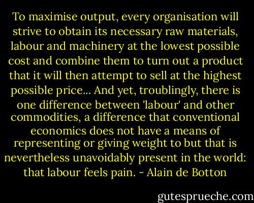 To maximise output, every organisation will strive to obtain its necessary raw materials, labour and machinery at the lowest possible cost and combine them to turn out a product that it will then attempt to sell at the highest possible price... And yet, troublingly, there is one difference between 'labour' and other commodities, a difference that conventional economics does not have a means of representing or giving weight to but that is nevertheless unavoidably present in the world: that labour feels pain. - Alain de Botton