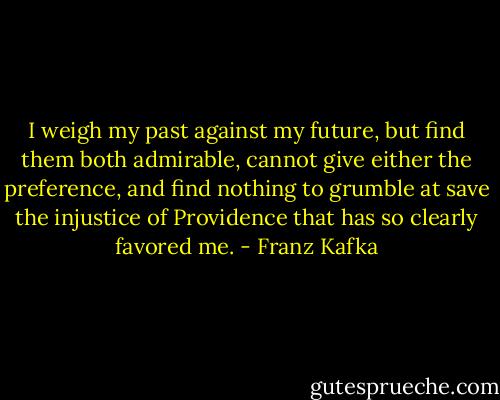 I weigh my past against my future, but find them both admirable, cannot give either the preference, and find nothing to grumble at save the injustice of Providence that has so clearly favored me. - Franz Kafka