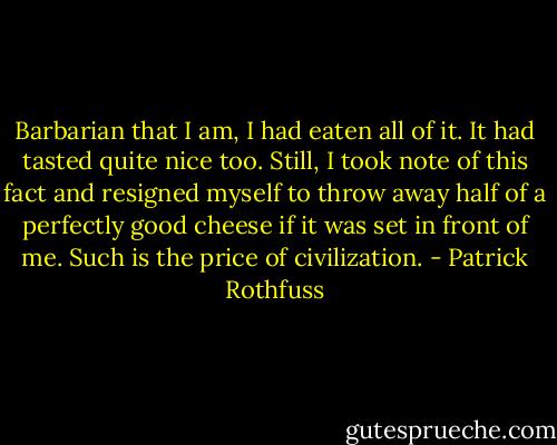 Barbarian that I am, I had eaten all of it. It had tasted quite nice too. Still, I took note of this fact and resigned myself to throw away half of a perfectly good cheese if it was set in front of me. Such is the price of civilization. - Patrick Rothfuss