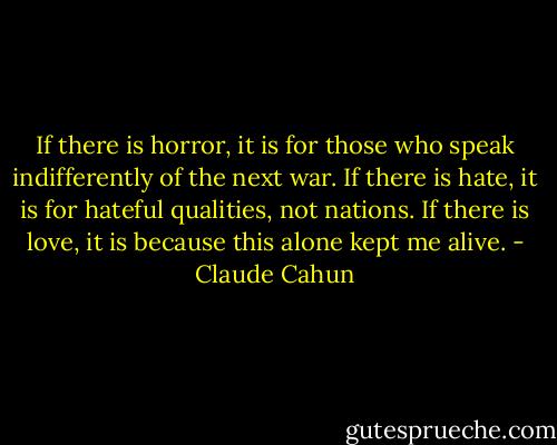 If there is horror, it is for those who speak indifferently of the next war. If there is hate, it is for hateful qualities, not nations. If there is love, it is because this alone kept me alive. - Claude Cahun