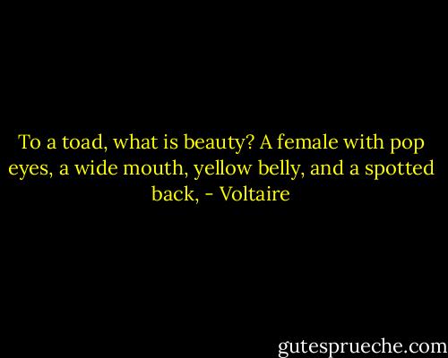 To a toad, what is beauty? A female with pop eyes, a wide mouth, yellow belly, and a spotted back, - Voltaire