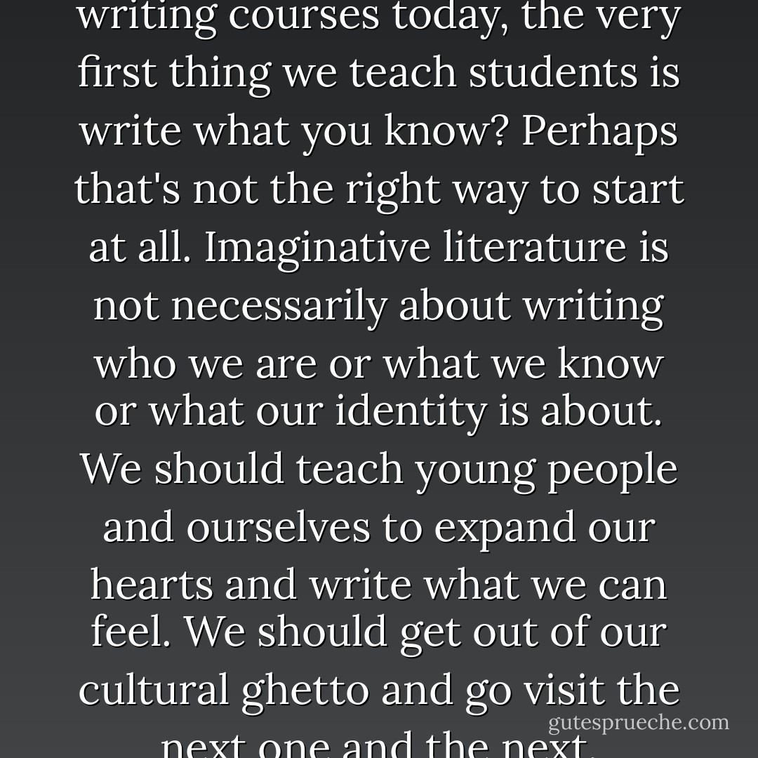 ...why is it that, in creative writing courses today, the very first thing we teach students is write what you know? Perhaps that's not the right way to start at all. Imaginative literature is not necessarily about writing who we are or what we know or what our identity is about. We should teach young people and ourselves to expand our hearts and write what we can feel. We should get out of our cultural ghetto and go visit the next one and the next. - Elif Shafak