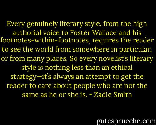 Every genuinely literary style, from the high authorial voice to Foster Wallace and his footnotes-within-footnotes, requires the reader to see the world from somewhere in particular, or from many places. So every novelist’s literary style is nothing less than an ethical strategy—it’s always an attempt to get the reader to care about people who are not the same as he or she is. - Zadie Smith