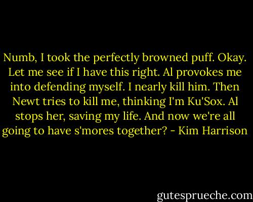 Numb, I took the perfectly browned puff. Okay. Let me see if I have this right. Al provokes me into defending myself. I nearly kill him. Then Newt tries to kill me, thinking I'm Ku'Sox. Al stops her, saving my life. And now we're all going to have s'mores together? - Kim Harrison