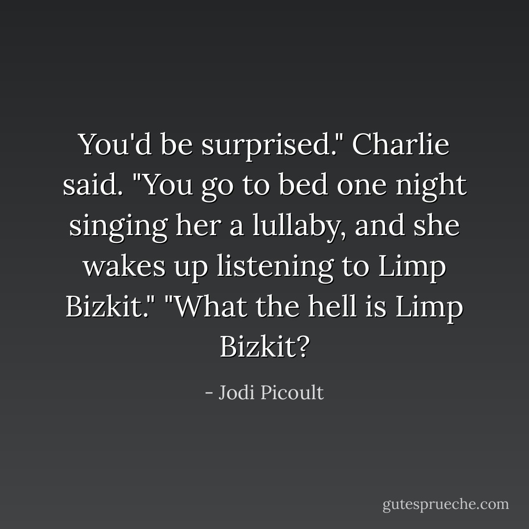 You'd be surprised." Charlie said.<br />"You go to bed one night singing her a lullaby, and she wakes up listening to Limp Bizkit."<br />"What the hell is Limp Bizkit? - Jodi Picoult