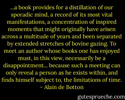...a book provides for a distillation of our sporadic mind, a record of its most vital manifestations, a concentration of inspired moments that might originally have arisen across a multitude of years and been separated by extended stretches of bovine gazing. To meet an author whose books one has enjoyed must, in this view, necessarily be a disappointment... because such a meeting can only reveal a person as he exists within, and finds himself subject to, the limitations of time. - Alain de Botton