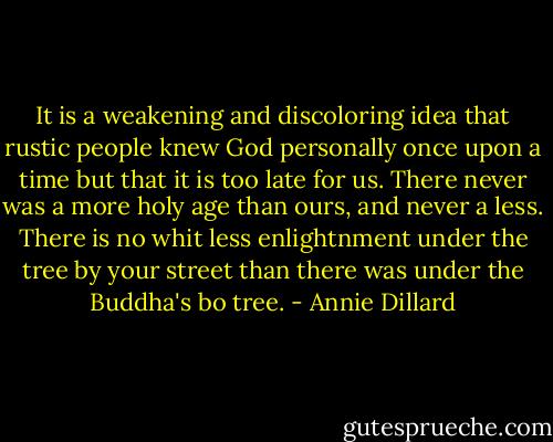 It is a weakening and discoloring idea that rustic people knew God personally once upon a time but that it is too late for us. There never was a more holy age than ours, and never a less. There is no whit less enlightnment under the tree by your street than there was under the Buddha's bo tree. - Annie Dillard