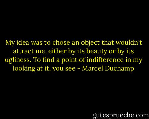 My idea was to chose an object that wouldn't attract me, either by its beauty or by its ugliness. To find a point of indifference in my looking at it, you see - Marcel Duchamp