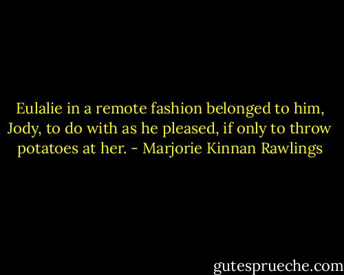 Eulalie in a remote fashion belonged to him, Jody, to do with as he pleased, if only to throw potatoes at her. - Marjorie Kinnan Rawlings