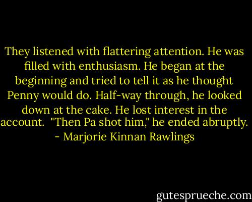 They listened with flattering attention. He was filled with enthusiasm. He began at the beginning and tried to tell it as he thought Penny would do. Half-way through, he looked down at the cake. He lost interest in the account.<br /><br />"Then Pa shot him," he ended abruptly. - Marjorie Kinnan Rawlings