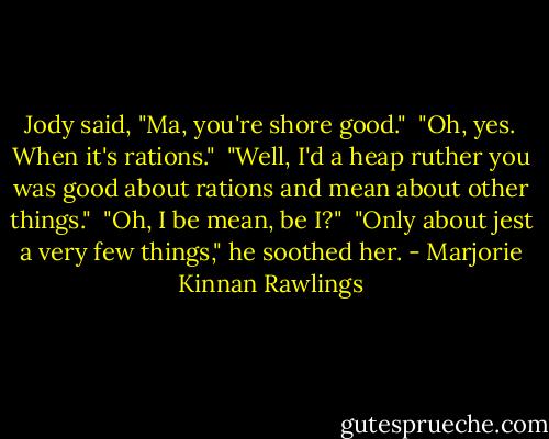 Jody said, "Ma, you're shore good."<br /><br />"Oh, yes. When it's rations."<br /><br />"Well, I'd a heap ruther you was good about rations and mean about other things."<br /><br />"Oh, I be mean, be I?"<br /><br />"Only about jest a very few things," he soothed her. - Marjorie Kinnan Rawlings