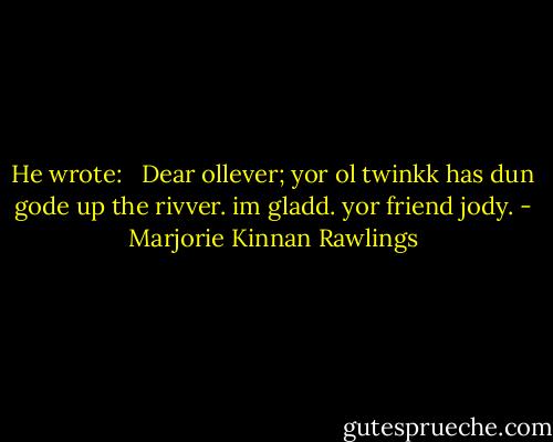 He wrote:<br /><br /> Dear ollever; yor ol twinkk has dun gode up the rivver. im gladd. yor friend jody. - Marjorie Kinnan Rawlings