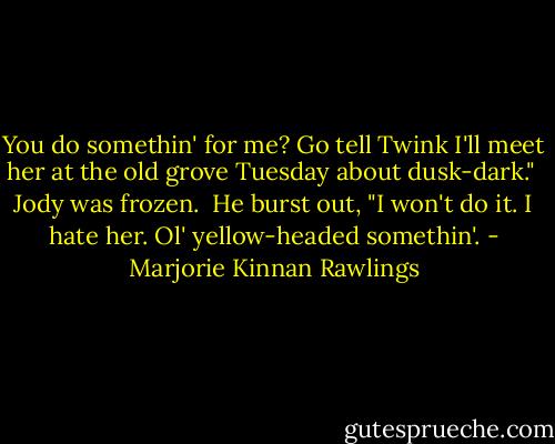 You do somethin' for me? Go tell Twink I'll meet her at the old grove Tuesday about dusk-dark."<br /><br />Jody was frozen.<br /><br />He burst out, "I won't do it. I hate her. Ol' yellow-headed somethin'. - Marjorie Kinnan Rawlings