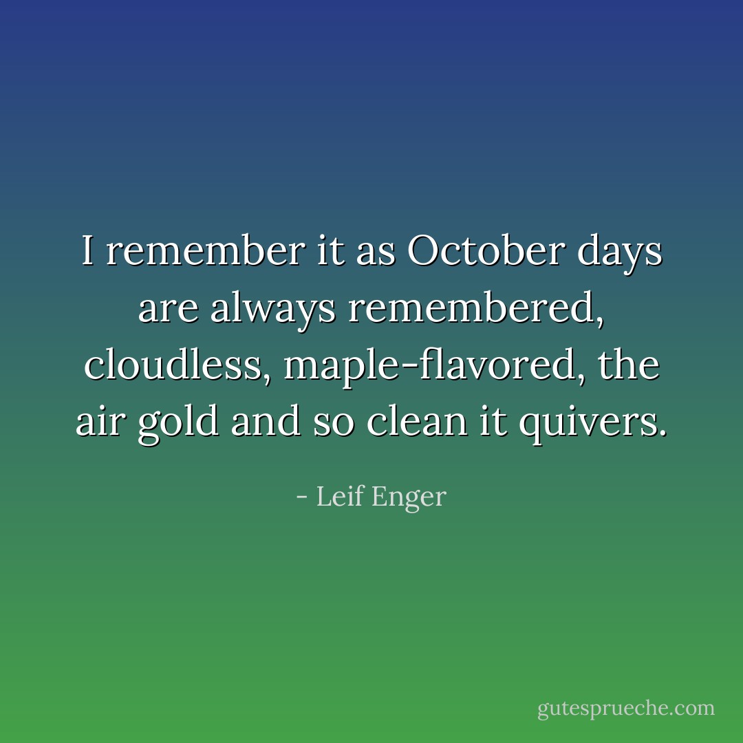 I remember it as October days are always remembered, cloudless, maple-flavored, the air gold and so clean it quivers. - Leif Enger