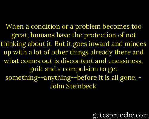 When a condition or a problem becomes too great, humans have the protection of not thinking about it. But it goes inward and minces up with a lot of other things already there and what comes out is discontent and uneasiness, guilt and a compulsion to get something--anything--before it is all gone. - John Steinbeck