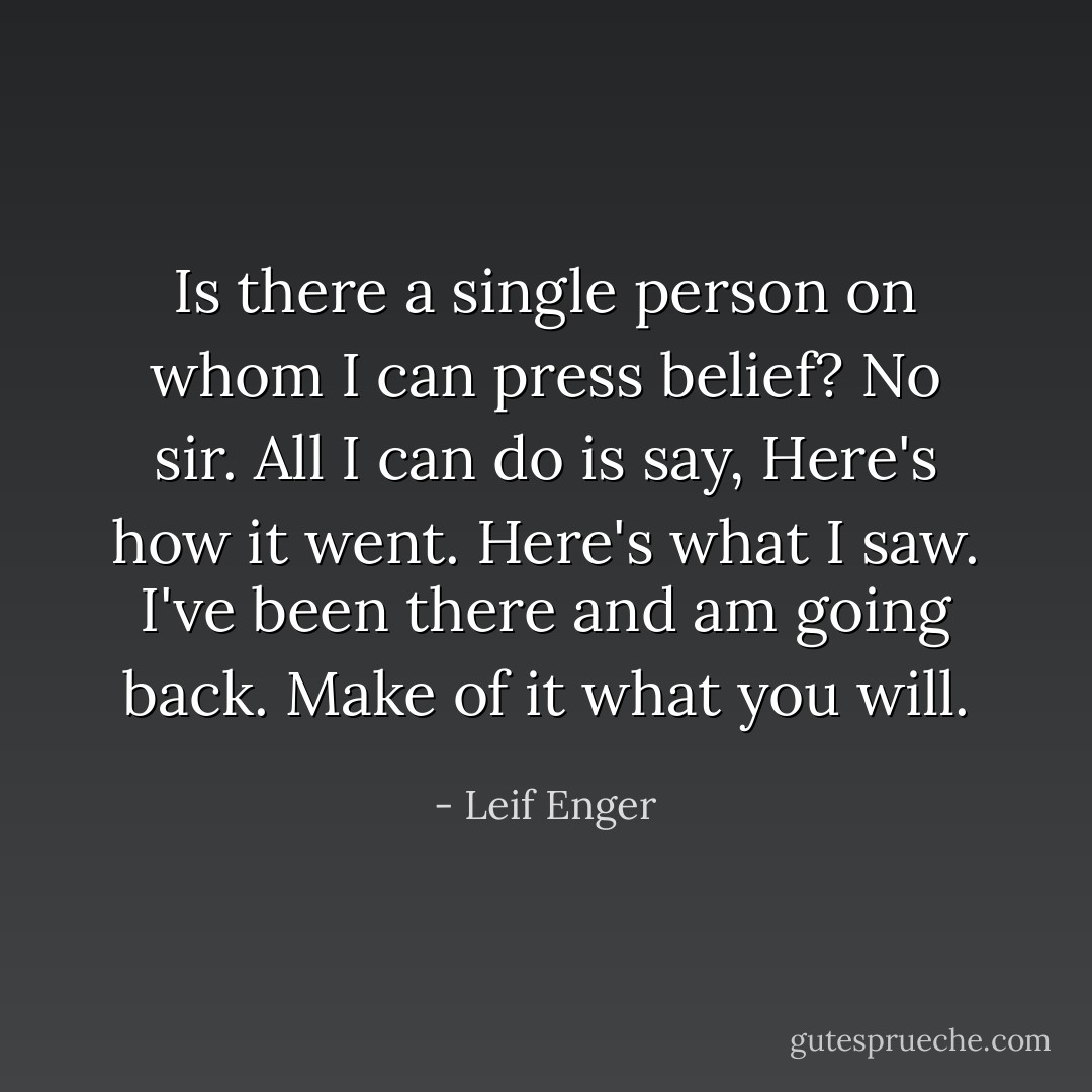 Is there a single person on whom I can press belief?<br />No sir.<br />All I can do is say, Here's how it went. Here's what I saw.<br />I've been there and am going back.<br />Make of it what you will. - Leif Enger