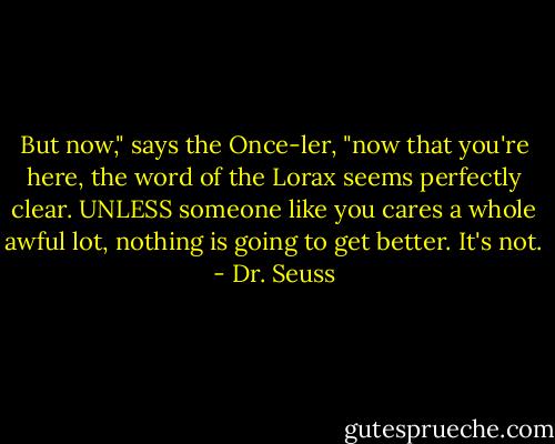 But now," says the Once-ler, "now that you're here, the word of the Lorax seems perfectly clear. UNLESS someone like you cares a whole awful lot, nothing is going to get better. It's not. - Dr. Seuss