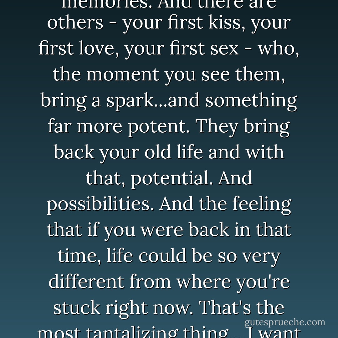 There are some people in your life who bring back old memories. And there are others - your first kiss, your first love, your first sex - who, the moment you see them, bring a spark...and something far more potent. They bring back your old life and with that, potential. And possibilities. And the feeling that if you were back in that time, life could be so very different from where you're stuck right now. That's the most tantalizing thing....I want my potential back. - Brad Meltzer