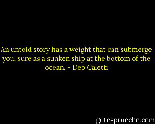 An untold story has a weight that can submerge you, sure as a sunken ship at the bottom of the ocean. - Deb Caletti