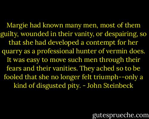 Margie had known many men, most of them guilty, wounded in their vanity, or despairing, so that she had developed a contempt for her quarry as a professional hunter of vermin does. It was easy to move such men through their fears and their vanities. They ached so to be fooled that she no longer felt triumph--only a kind of disgusted pity. - John Steinbeck