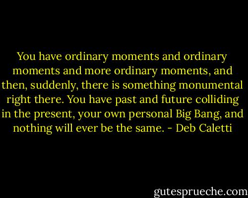 You have ordinary moments and ordinary moments and more ordinary moments, and then, suddenly, there is something monumental right there. You have past and future colliding in the present, your own personal Big Bang, and nothing will ever be the same. - Deb Caletti