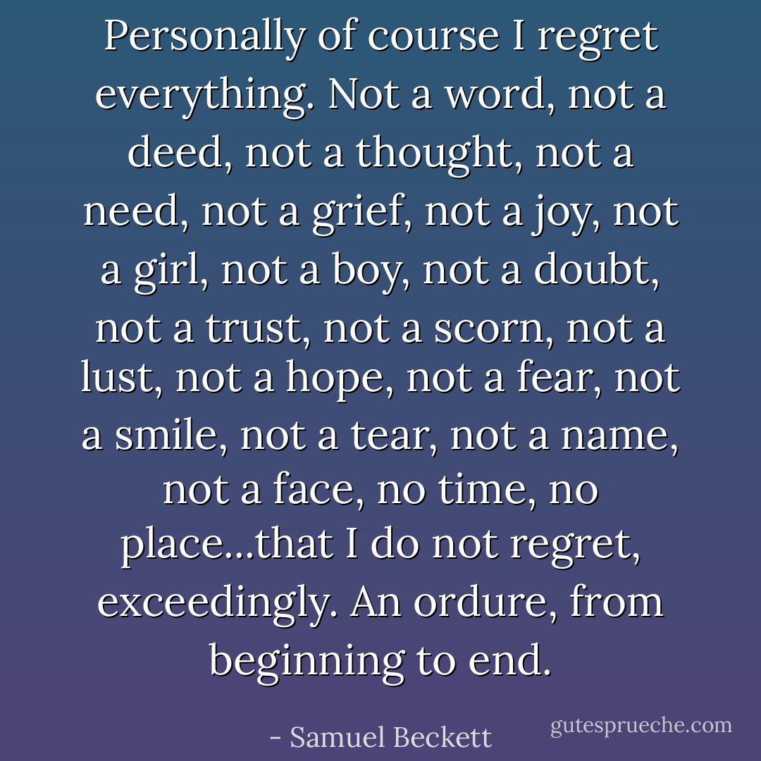 Personally of course I regret everything.<br />Not a word, not a deed, not a thought, not a need,<br />not a grief, not a joy, not a girl, not a boy,<br />not a doubt, not a trust, not a scorn, not a lust,<br />not a hope, not a fear, not a smile, not a tear,<br />not a name, not a face, no time, no place...that I do not regret, exceedingly.<br />An ordure, from beginning to end. - Samuel Beckett