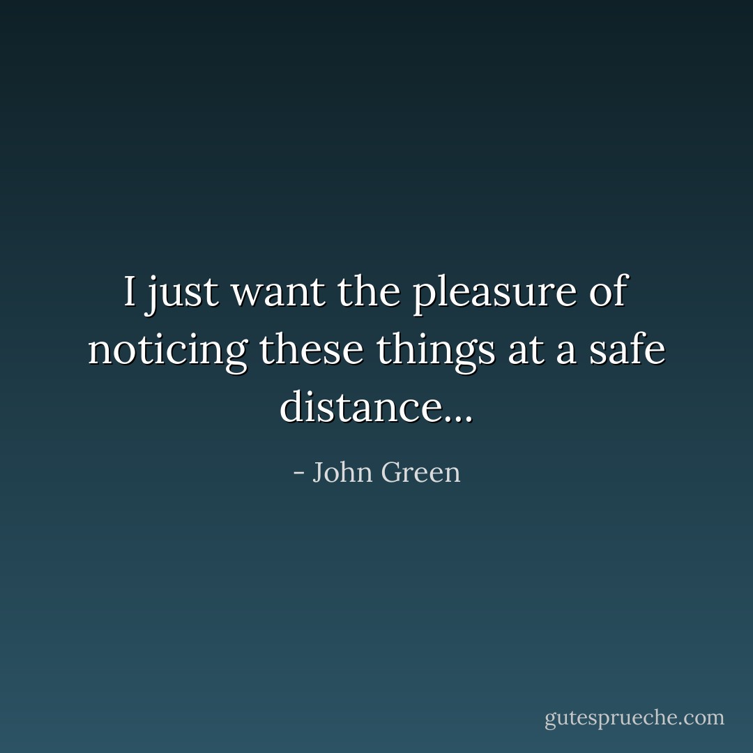 I just want the pleasure of noticing these things at a safe distance... - John Green
