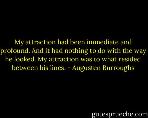 My attraction had been immediate and profound. And it had nothing to do with the way he looked. My attraction was to what resided between his lines. - Augusten Burroughs