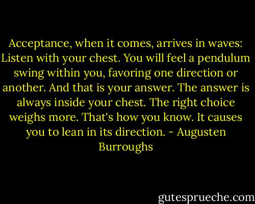 Acceptance, when it comes, arrives in waves: Listen with your chest. You will feel a pendulum swing within you, favoring one direction or another. And that is your answer. The answer is always inside your chest. The right choice weighs more. That's how you know. It causes you to lean in its direction. - Augusten Burroughs