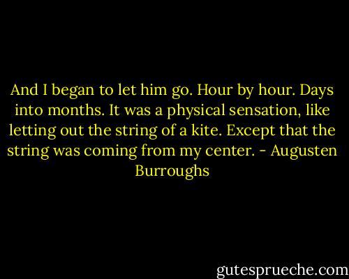 And I began to let him go. Hour by hour. Days into months. It was a physical sensation, like letting out the string of a kite. Except that the string was coming from my center. - Augusten Burroughs