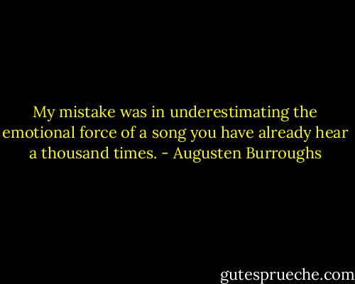 My mistake was in underestimating the emotional force of a song you have already hear a thousand times. - Augusten Burroughs