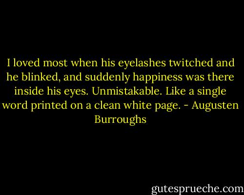 I loved most when his eyelashes twitched and he blinked, and suddenly happiness was there inside his eyes. Unmistakable. Like a single word printed on a clean white page. - Augusten Burroughs