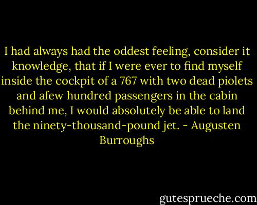 I had always had the oddest feeling, consider it knowledge, that if I were ever to find myself inside the cockpit of a 767 with two dead piolets and afew hundred passengers in the cabin behind me, I would absolutely be able to land the ninety-thousand-pound jet. - Augusten Burroughs